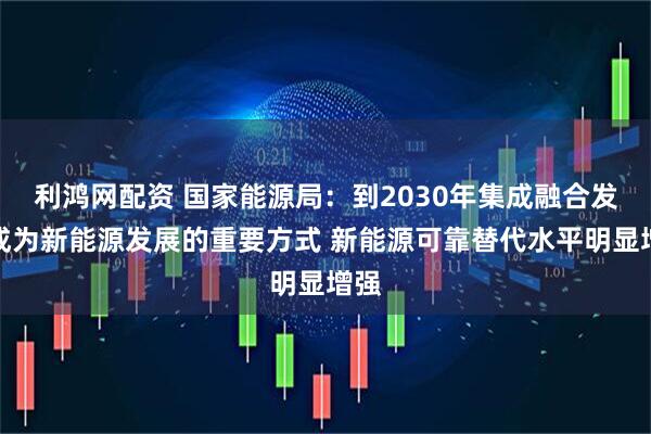 利鸿网配资 国家能源局：到2030年集成融合发展成为新能源发展的重要方式 新能源可靠替代水平明显增强