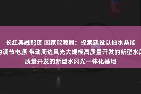 长红典融配资 国家能源局：探索建设以抽水蓄能、新型储能等为调节电源 带动周边风光大规模高质量开发的新型水风光一体化基地