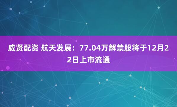 威贤配资 航天发展：77.04万解禁股将于12月22日上市流通