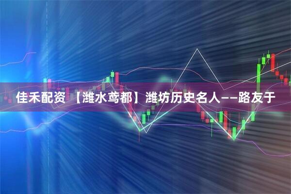 佳禾配资 【潍水鸢都】潍坊历史名人——路友于