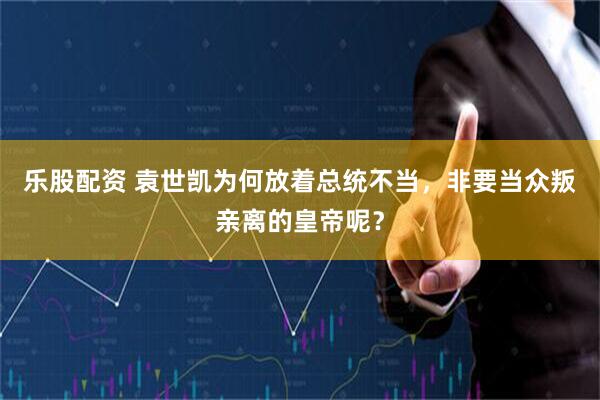 乐股配资 袁世凯为何放着总统不当，非要当众叛亲离的皇帝呢？