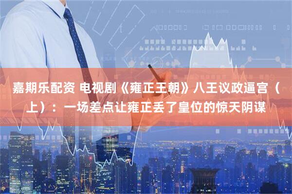 嘉期乐配资 电视剧《雍正王朝》八王议政逼宫（上）：一场差点让雍正丢了皇位的惊天阴谋