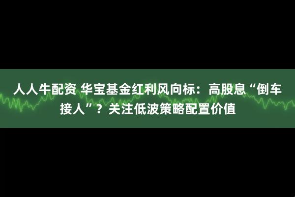 人人牛配资 华宝基金红利风向标：高股息“倒车接人”？关注低波策略配置价值