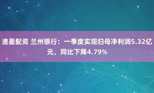 速盈配资 兰州银行：一季度实现归母净利润5.32亿元，同比下降4.79%