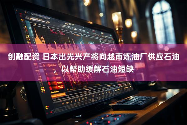 创融配资 日本出光兴产将向越南炼油厂供应石油，以帮助缓解石油短缺